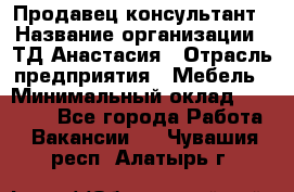 Продавец-консультант › Название организации ­ ТД Анастасия › Отрасль предприятия ­ Мебель › Минимальный оклад ­ 20 000 - Все города Работа » Вакансии   . Чувашия респ.,Алатырь г.